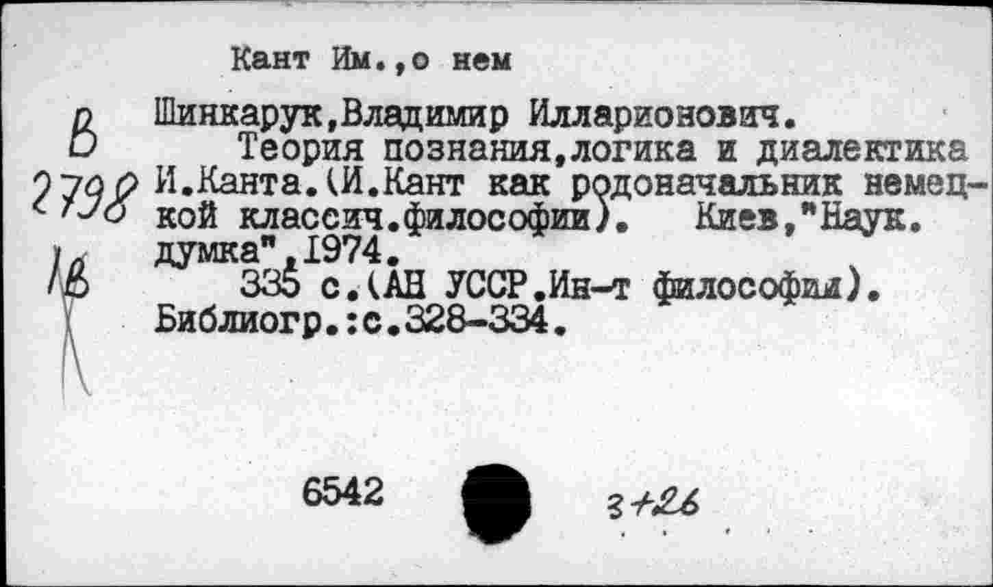 ﻿Кант Им.,о нем
ЙШинкарук, Владимир Илларионович.
Теория познания,логика и диалектика ^И.Канта. (И.Кант как родоначальник немецкой класеич.философии). Киев, "Наук.
Ь думка", 1974.
/£>	335 с.(АН УССР.Ин-т философии).
Библиогр.:с.328-334.
6542